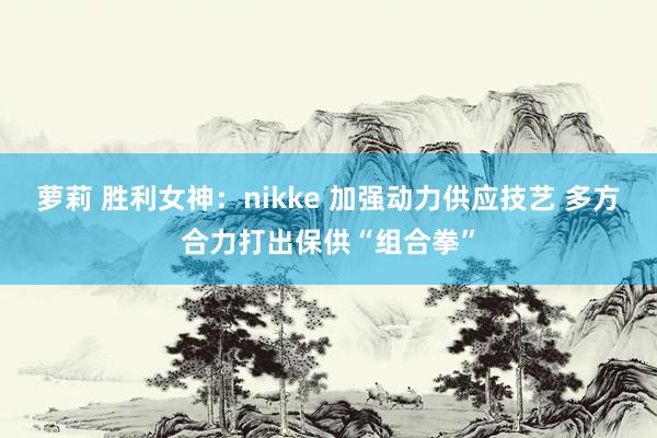 萝莉 胜利女神：nikke 加强动力供应技艺 多方合力打出保供“组合拳”