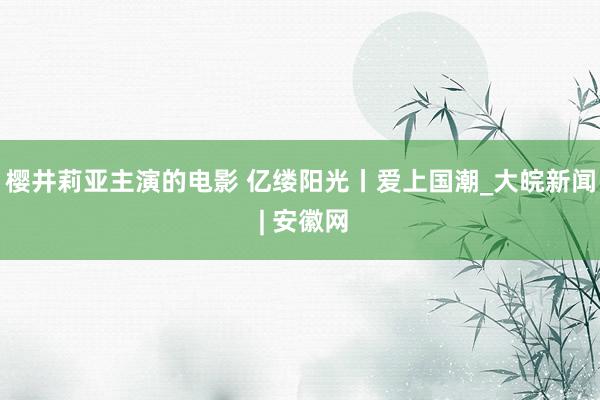 樱井莉亚主演的电影 亿缕阳光丨爱上国潮_大皖新闻 | 安徽网