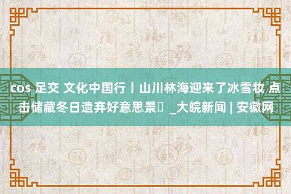 cos 足交 文化中国行丨山川林海迎来了冰雪妆 点击储藏冬日遗弃好意思景❄_大皖新闻 | 安徽网