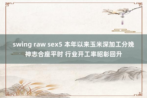 swing raw sex5 本年以来玉米深加工分娩神志合座平时 行业开工率昭彰回升