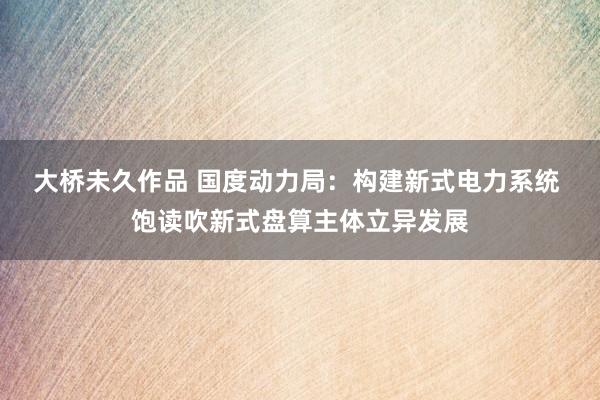 大桥未久作品 国度动力局：构建新式电力系统 饱读吹新式盘算主体立异发展