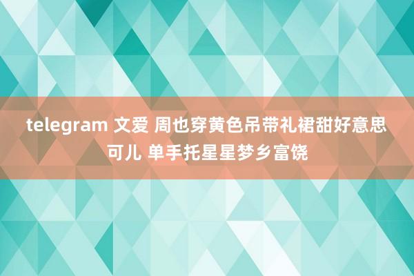 telegram 文爱 周也穿黄色吊带礼裙甜好意思可儿 单手托星星梦乡富饶