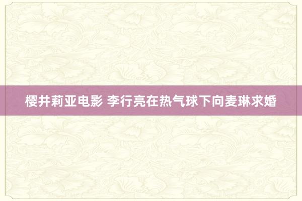 樱井莉亚电影 李行亮在热气球下向麦琳求婚