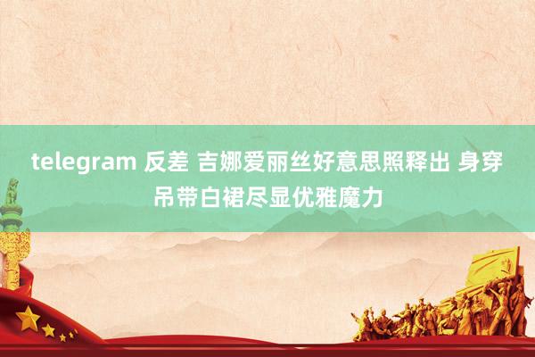 telegram 反差 吉娜爱丽丝好意思照释出 身穿吊带白裙尽显优雅魔力