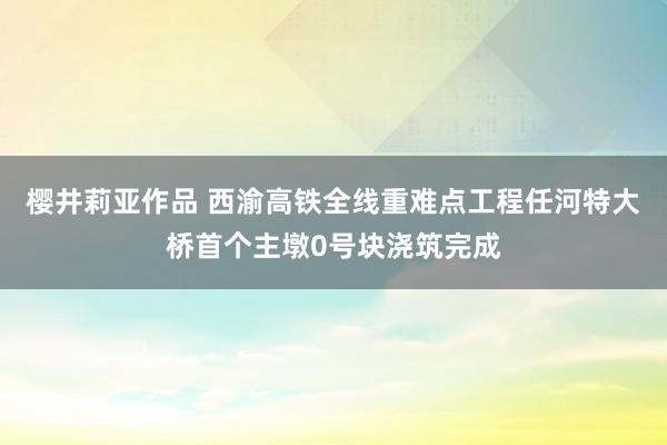 樱井莉亚作品 西渝高铁全线重难点工程任河特大桥首个主墩0号块浇筑完成