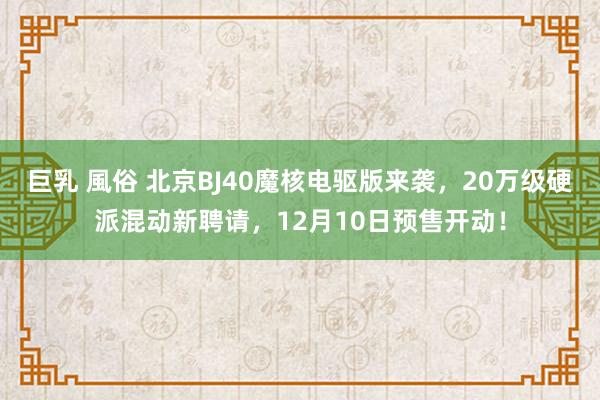 巨乳 風俗 北京BJ40魔核电驱版来袭，20万级硬派混动新聘请，12月10日预售开动！