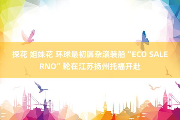 探花 姐妹花 环球最初羼杂滚装船“ECO SALERNO”轮在江苏扬州托福开赴