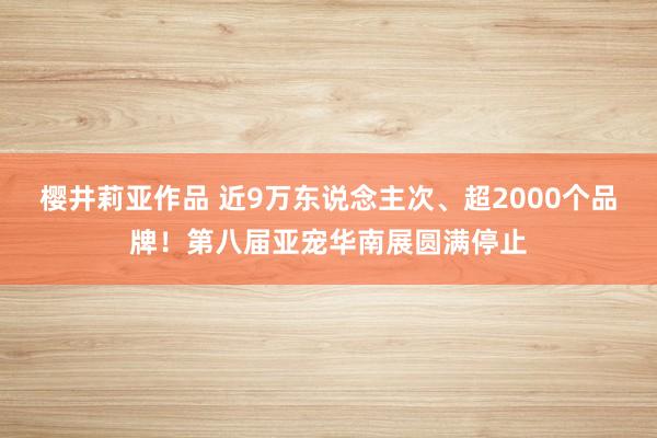 樱井莉亚作品 近9万东说念主次、超2000个品牌！第八届亚宠华南展圆满停止