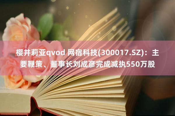 樱井莉亚qvod 网宿科技(300017.SZ)：主要鞭策、董事长刘成彦完成减执550万股