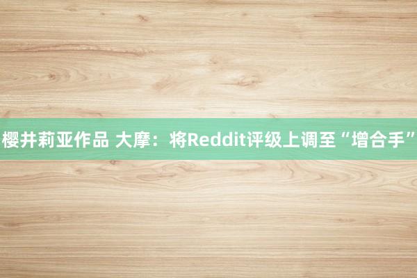 樱井莉亚作品 大摩：将Reddit评级上调至“增合手”