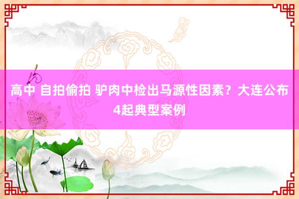 高中 自拍偷拍 驴肉中检出马源性因素？大连公布4起典型案例