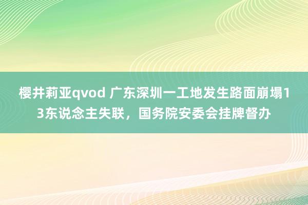 樱井莉亚qvod 广东深圳一工地发生路面崩塌13东说念主失联，国务院安委会挂牌督办