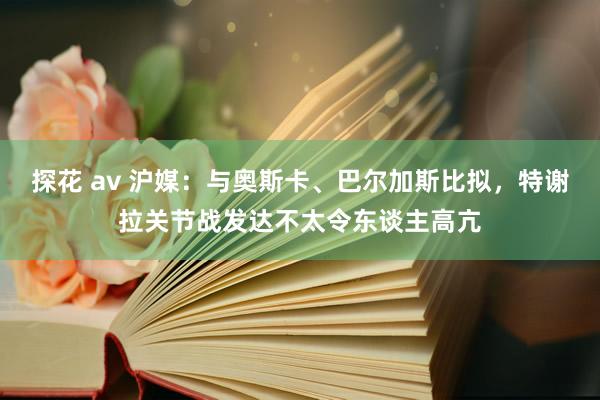 探花 av 沪媒：与奥斯卡、巴尔加斯比拟，特谢拉关节战发达不太令东谈主高亢