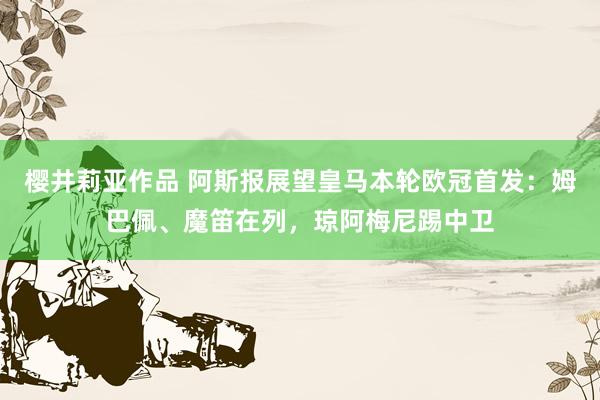 樱井莉亚作品 阿斯报展望皇马本轮欧冠首发：姆巴佩、魔笛在列，琼阿梅尼踢中卫