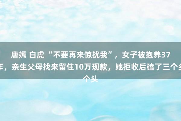 唐嫣 白虎 “不要再来惊扰我”，女子被抱养37年，亲生父母找来留住10万现款，她拒收后磕了三个头