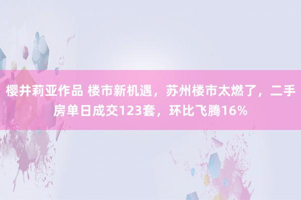 樱井莉亚作品 楼市新机遇，苏州楼市太燃了，二手房单日成交123套，环比飞腾16%