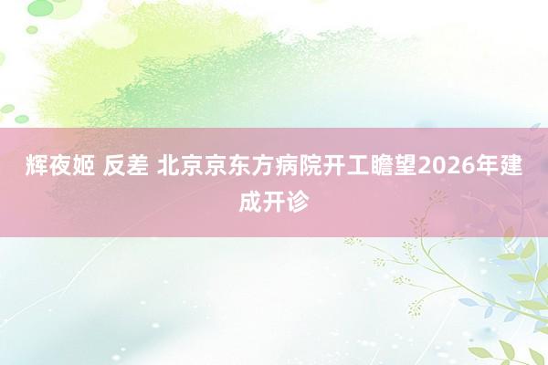 辉夜姬 反差 北京京东方病院开工瞻望2026年建成开诊