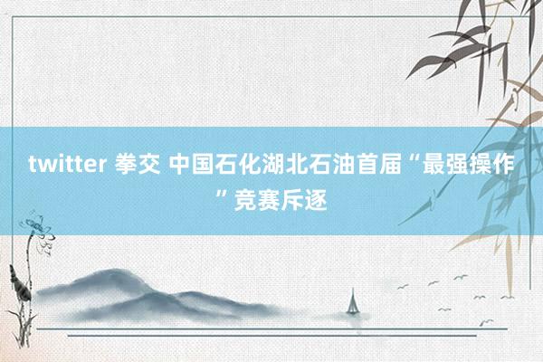 twitter 拳交 中国石化湖北石油首届“最强操作”竞赛斥逐