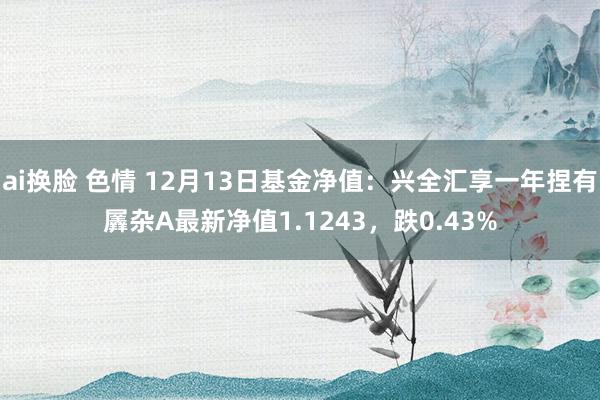 ai换脸 色情 12月13日基金净值：兴全汇享一年捏有羼杂A最新净值1.1243，跌0.43%