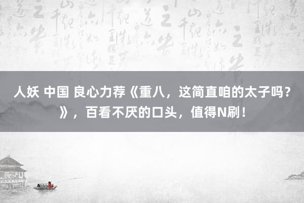 人妖 中国 良心力荐《重八，这简直咱的太子吗？》，百看不厌的口头，值得N刷！