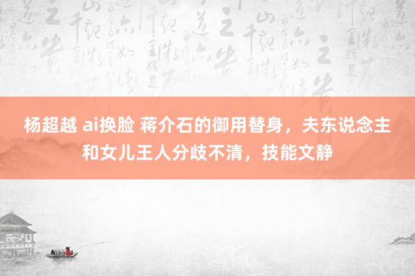 杨超越 ai换脸 蒋介石的御用替身，夫东说念主和女儿王人分歧不清，技能文静