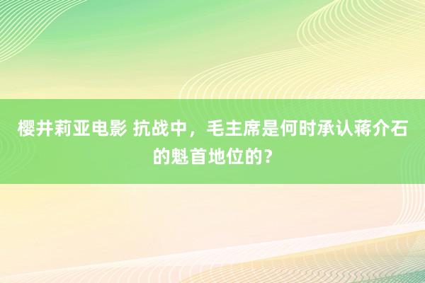 樱井莉亚电影 抗战中，毛主席是何时承认蒋介石的魁首地位的？