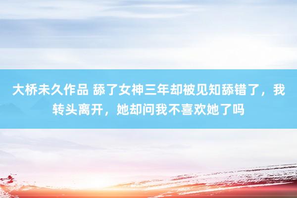 大桥未久作品 舔了女神三年却被见知舔错了，我转头离开，她却问我不喜欢她了吗