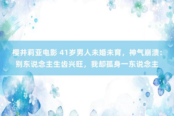 樱井莉亚电影 41岁男人未婚未育，神气崩溃：别东说念主生齿兴旺，我却孤身一东说念主