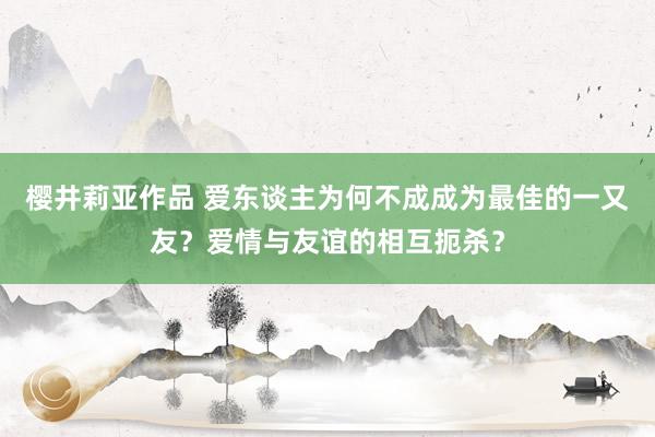 樱井莉亚作品 爱东谈主为何不成成为最佳的一又友？爱情与友谊的相互扼杀？