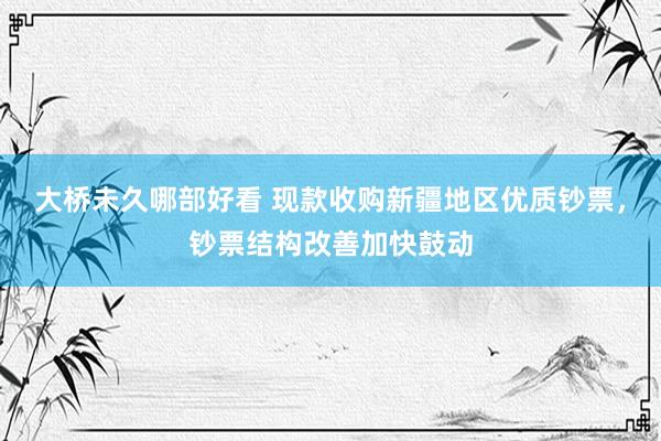 大桥未久哪部好看 现款收购新疆地区优质钞票，钞票结构改善加快鼓动