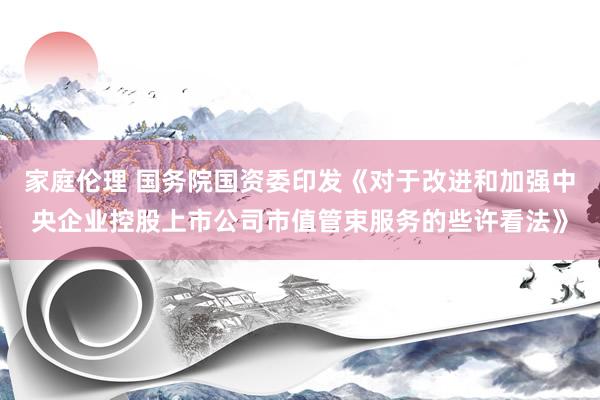 家庭伦理 国务院国资委印发《对于改进和加强中央企业控股上市公司市值管束服务的些许看法》