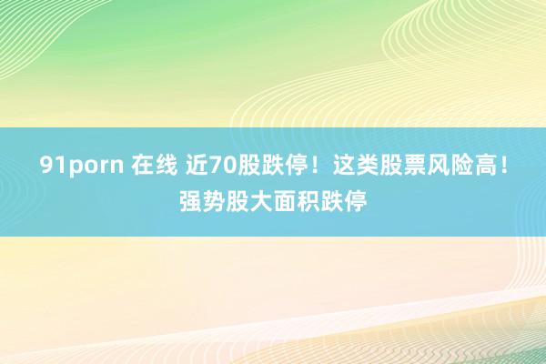 91porn 在线 近70股跌停！这类股票风险高！强势股大面积跌停