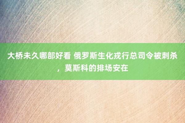 大桥未久哪部好看 俄罗斯生化戎行总司令被刺杀，莫斯科的排场安在