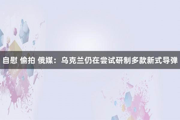 自慰 偷拍 俄媒：乌克兰仍在尝试研制多款新式导弹