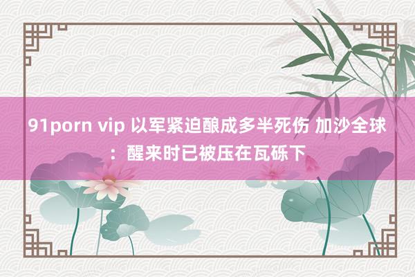 91porn vip 以军紧迫酿成多半死伤 加沙全球：醒来时已被压在瓦砾下