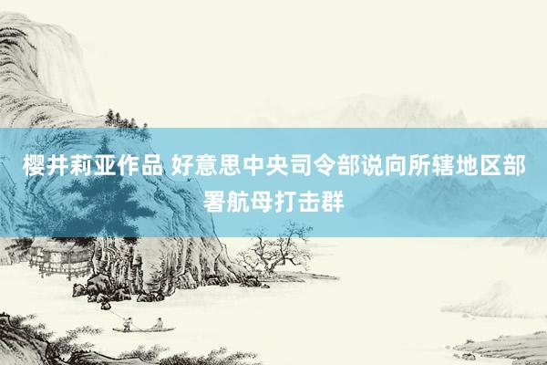 樱井莉亚作品 好意思中央司令部说向所辖地区部署航母打击群