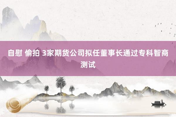 自慰 偷拍 3家期货公司拟任董事长通过专科智商测试