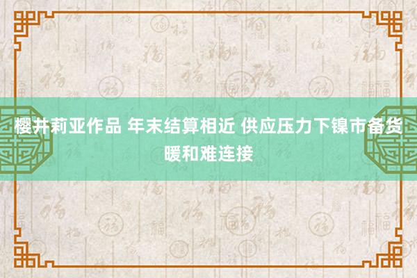 樱井莉亚作品 年末结算相近 供应压力下镍市备货暖和难连接