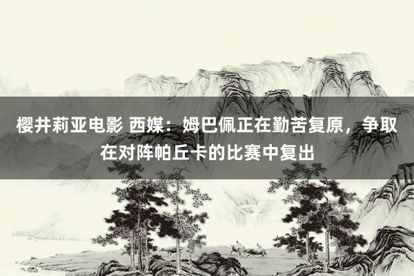 樱井莉亚电影 西媒：姆巴佩正在勤苦复原，争取在对阵帕丘卡的比赛中复出