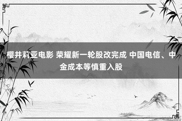 樱井莉亚电影 荣耀新一轮股改完成 中国电信、中金成本等慎重入股