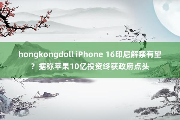 hongkongdoll iPhone 16印尼解禁有望？据称苹果10亿投资终获政府点头