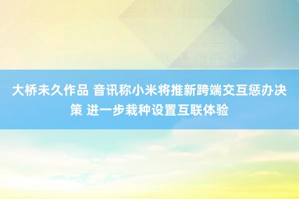 大桥未久作品 音讯称小米将推新跨端交互惩办决策 进一步栽种设置互联体验