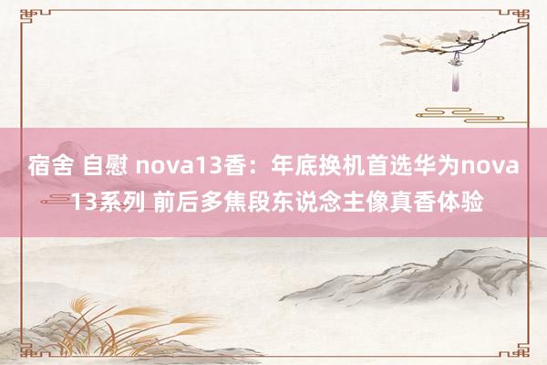 宿舍 自慰 nova13香：年底换机首选华为nova 13系列 前后多焦段东说念主像真香体验