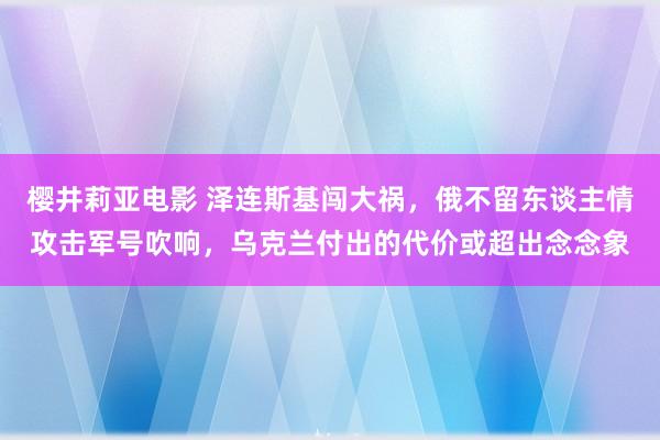 樱井莉亚电影 泽连斯基闯大祸，俄不留东谈主情攻击军号吹响，乌克兰付出的代价或超出念念象