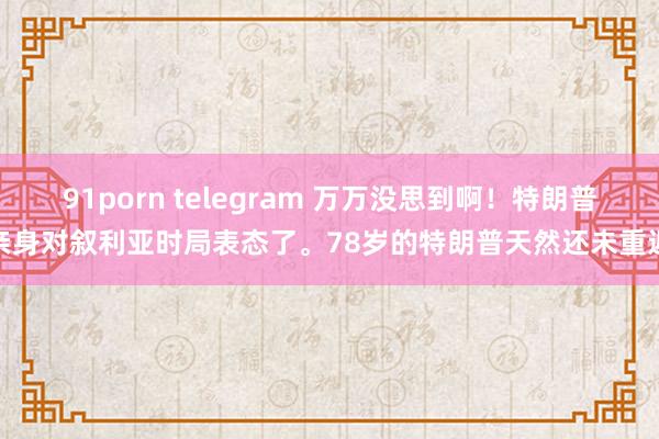 91porn telegram 万万没思到啊！特朗普亲身对叙利亚时局表态了。78岁的特朗普天然还未重返