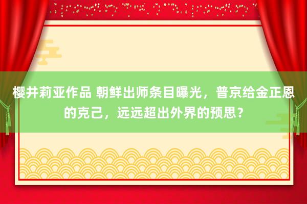 樱井莉亚作品 朝鲜出师条目曝光，普京给金正恩的克己，远远超出外界的预思？