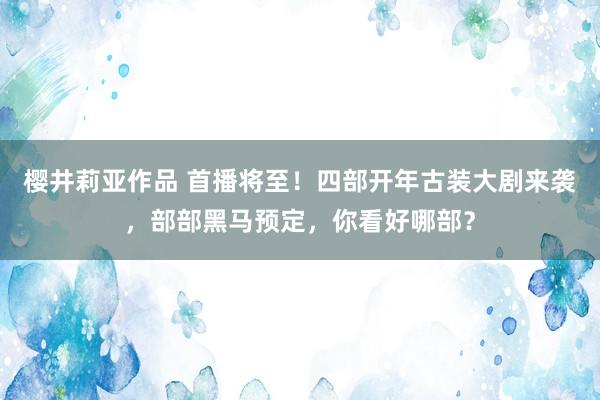 樱井莉亚作品 首播将至！四部开年古装大剧来袭，部部黑马预定，你看好哪部？