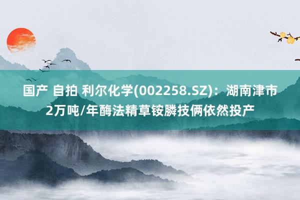 国产 自拍 利尔化学(002258.SZ)：湖南津市2万吨/年酶法精草铵膦技俩依然投产