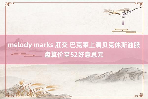 melody marks 肛交 巴克莱上调贝克休斯油服盘算价至52好意思元