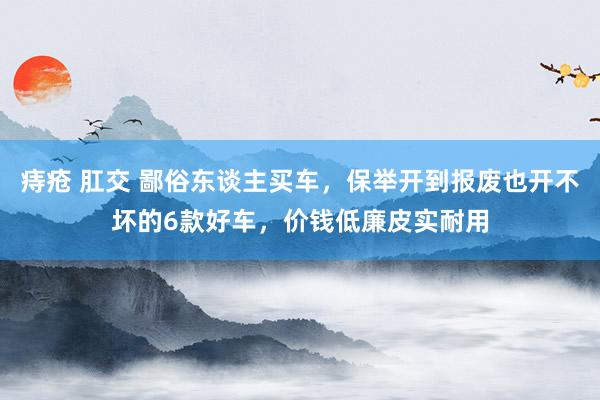 痔疮 肛交 鄙俗东谈主买车，保举开到报废也开不坏的6款好车，价钱低廉皮实耐用